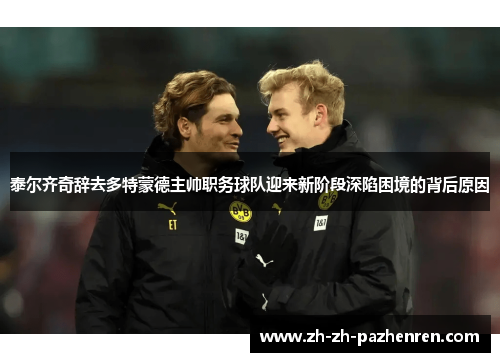 泰尔齐奇辞去多特蒙德主帅职务球队迎来新阶段深陷困境的背后原因